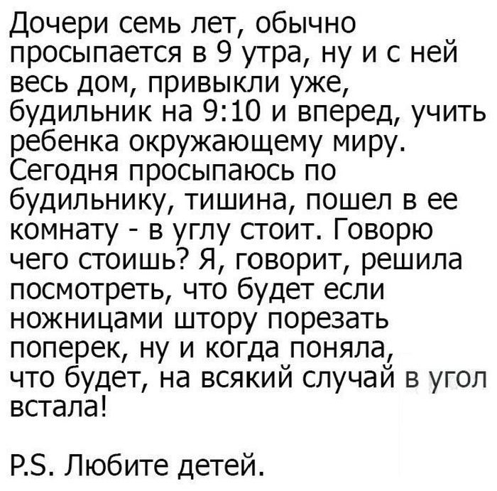 Дочери семь лет обычно просыпается в 9 утра ну и с ней весь дом привыкли уже будильник на 910 и вперед учить ребенка окружающему миру Сегодня просыпаюсь по будильнику тишина пошел в ее комнату в углу стоит Говорю чего стоишь Я говорит решила посмотреть что будет если ножницами штору порезать поперек ну и когда поняла что будет на всякий случай в угол встала РЗ Любите детей