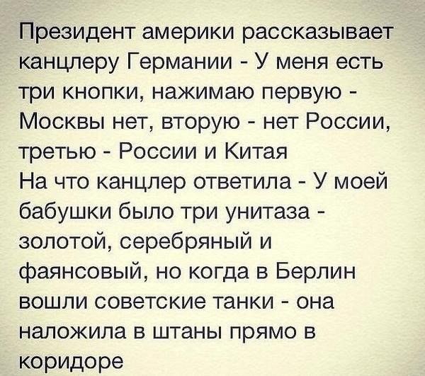 Президент америки рассказывает канцлеру Германии У меня есть три кнопки нажимаю первую Москвы нет вторую нет России третью России и Китая На что канцлер ответила У моей бабушки было три унитаза золотой серебряный и фаянсовый но когда в Берлин вошли советские танки она наложила в штаны прямо в коридоре