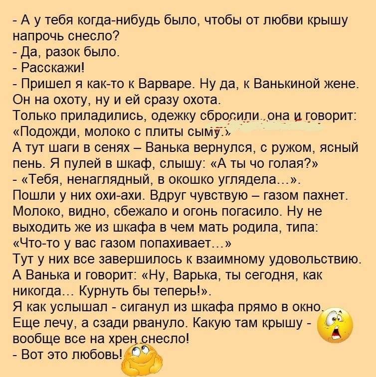 А у тебя когда нибудь было чтобы от любви крышу напрочь снесло Да разок было Расскажи Пришел я как то к Варваре Ну да к Ванькиной жене Он на охоту ну и ей сразу охота Только приладились одежку сбросили_она и говорит Подожди молоко с плиты сыМуТЦ А тут шаги в сенях Ванька вернулся с ружом ясный пень Я пулей в шкаф слышу А ты чо голая Тебя ненаглядный в окошко углядела Пошли у них охи ахи Вдруг чувс