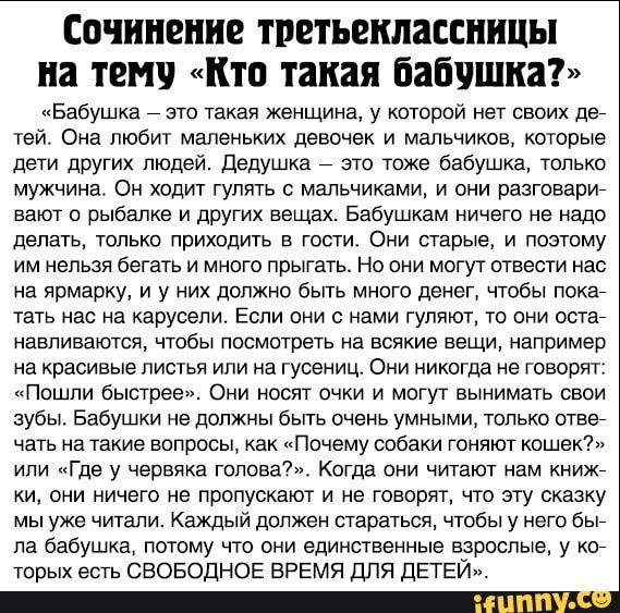 сочинение ТРЕТЬЕПШЗЕСШШЫ на ТЕМЕ КТО такая бабушка Бабушка это такая женщина у которой нет своих ден тей Она любит маленьких девочек и мальчиков которые дети других людей дедушка это тоже бабушка только мужчинаг Он ходит гулять с мальчиками и они разговарин вают о рыбалке и других вещах Бабушкам ничего не надо делать только приходить в гости Они старые и поэтому им нельзя бегать и много прыгать Но