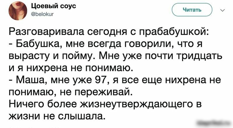 ЬеюКиг Разговаривала сегодня с прабабушкой Бабушка мне всегда говорили что я вырасту и пойму Мне уже почти тридцать и я нихрена не понимаю Маша мне уже 97 я все еще нихрена не понимаю не переживай Ничего более жизнеутверждающего в жизни не слышала