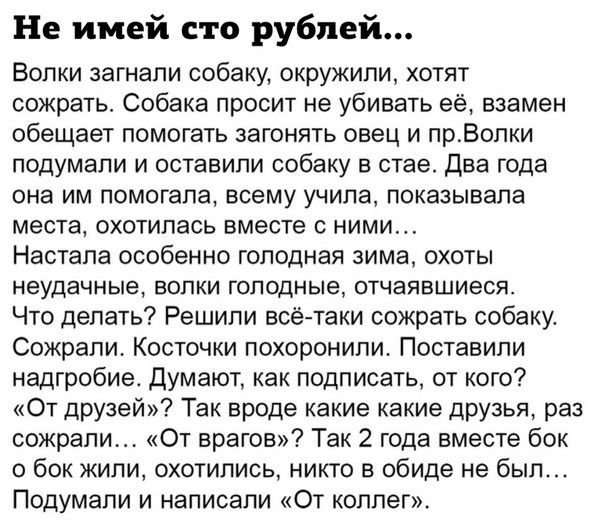 Не имей сто рублей Волки загнали собаку окружили хотят сожрать Собака просит не убивать её взамен обещает помогать загонять овец и прВопки подумали и оставили собаку в стае Два года она им помогала всему учила показывала места охотилась вместе с ними Настала особенно голодная зима охоты неудачные ВОПКИ ГОПОДНЫе ОТЧЭЯВШИЕСЯ Что делать Решили всё таки сожрать собаку Сожрапи Косточки похоронили Поста