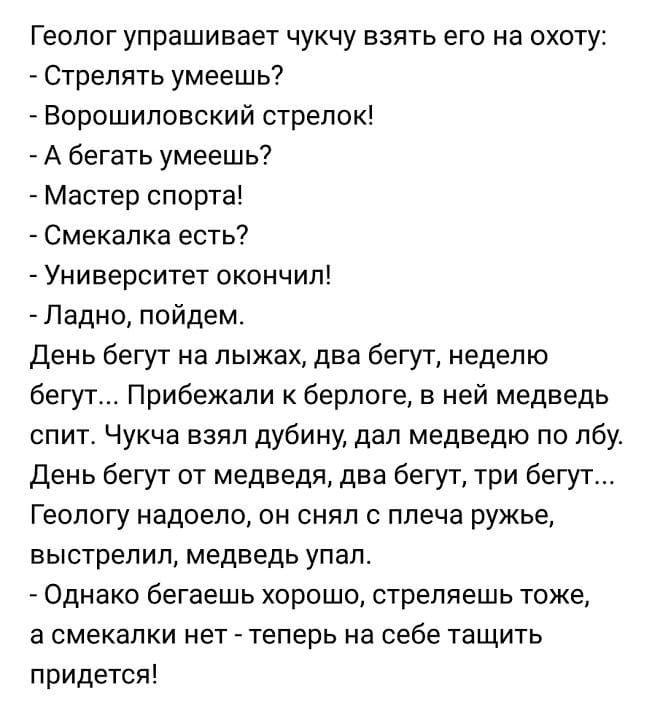 Геолог упрашивает чукчу взять его на охоту Стрелять умеешь Ворошиловский стрелок А бегать умеешь Мастер спорта Смекапка есть Университет окончил Ладно пойдем День бегут на лыжах два бегут неделю бегут Прибежали к берлоге в ней медведь спит Чукча взял дубину дал медведю по лбу День бегут от медведя два бегут три бегут Геологу надоело он снял с плеча ружье выстрелил медведь упал Однако бегаешь хорош