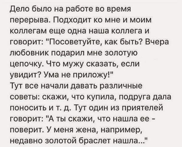 Дело было на работе во время перерыва Подходит ко мне и моим коллегам еще одна наша коллега и говорит Посоветуйте как быть Вчера любовник подарил мне золотую цепочку Что мужу сказать если увидит Ума не приложу Тут все начали давать различные советы скажи что купила подруга дала поносить и тд Тут один из приятелей говорит А ты скажи что нашла ее поверит У меня жена например недавно золотой браслет 