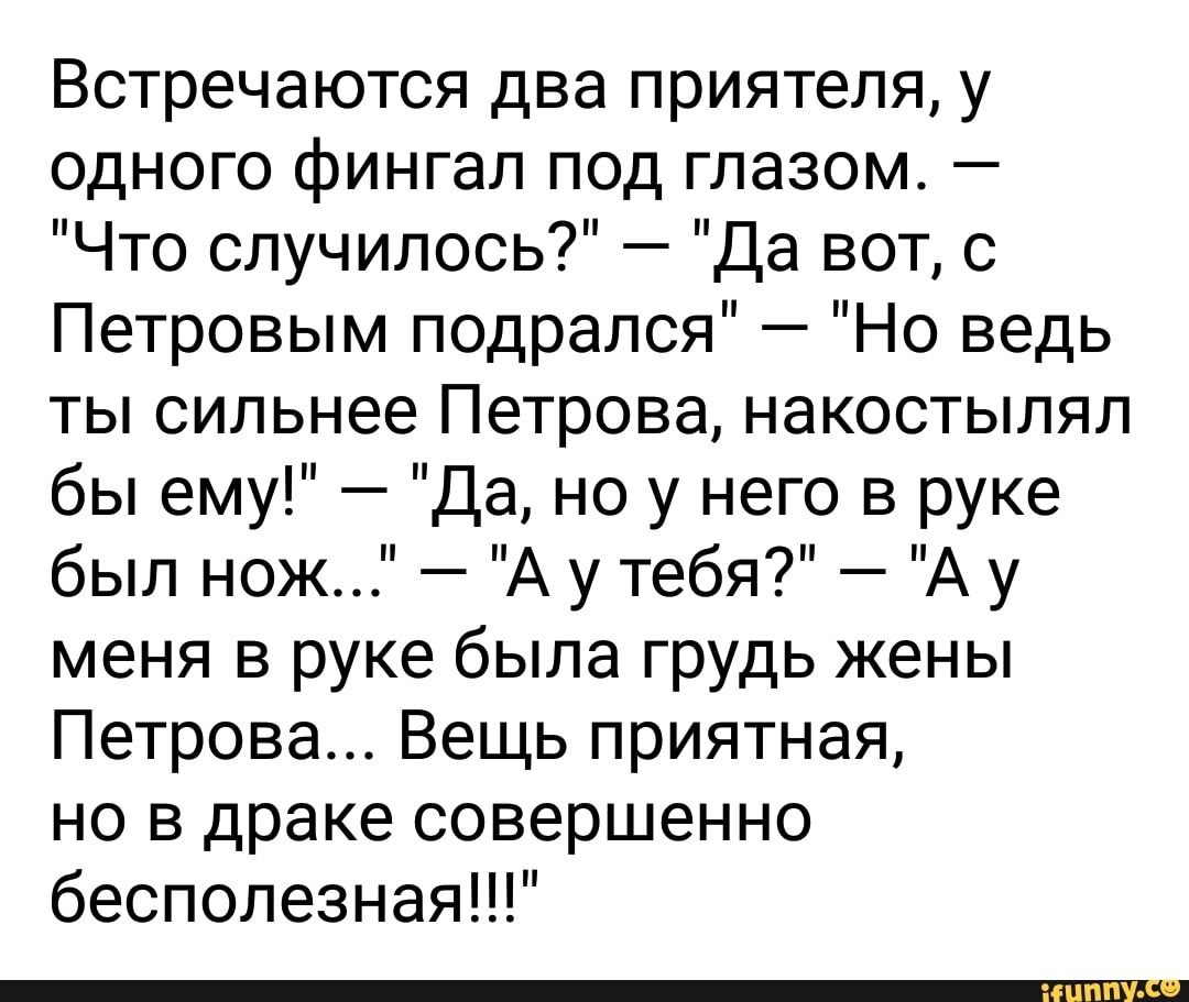 Встречаются два приятеля у одного фингал под глазом Что случилось Да вот с Петровым подрался Но ведь ты сильнее Петрова накостылял бы ему Да но у него в руке был нож А у тебя А у меня в руке была грудь жены Петрова Вещь приятная но в драке совершенно бесполезнаяЦР