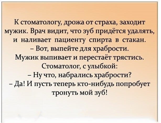 К стоматологу дрожа от страха заходит МУЖИК Врач видит что зуб придётся удалять и наливает пациенту спирта в стакан Вот выпейте для храбрости Мужик выпивает и перестаёт трястись Стоматолог с улыбкой Ну что набрались храбрости Да И пусть теперь кто нибудь попробует тронуть мой зуб