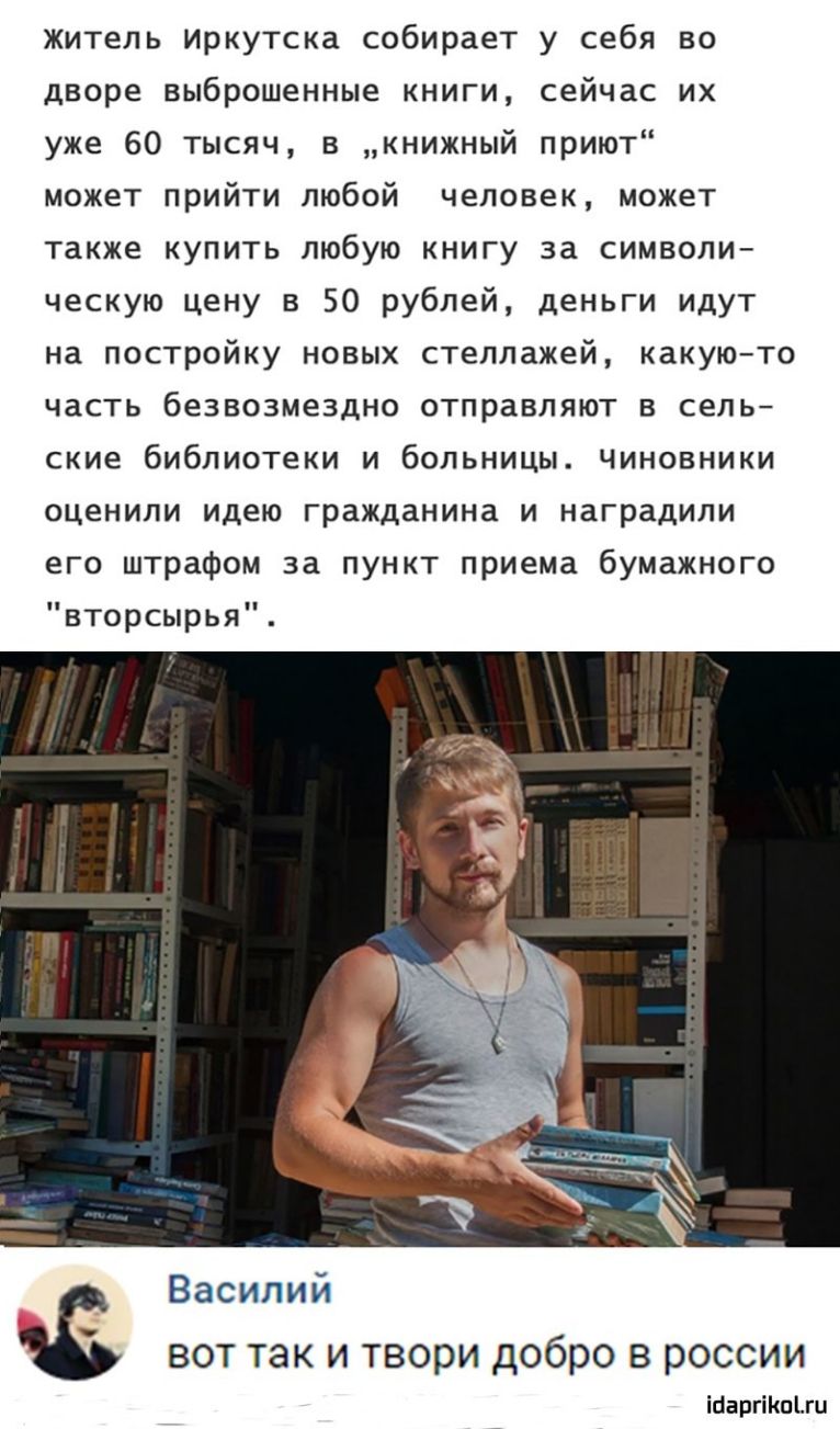 Житель Иркутска собирает у себя во дворе выброшенные книги сейчас их уже 60 тысяч в книжный приют может прийти любой человек может также купить любую книгу за символи ческую цену в 50 рублей деньги идут на постройку новых стеллажей какуюто часть безвозмездно отправляют сель ские бибпиотеки и больницы Чиновники оценили идею гражданина и наградили его штрафом за пункт приема бумажного вторсырья Васи