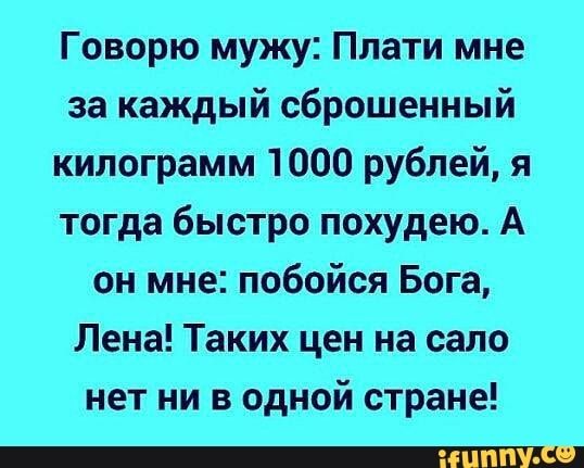 Говорю мужу Плати мне за каждый сброшенный килограмм 1000 рублей я тогда быстро похудею А он мне побойся Бога Лена Таких цен на сало нет ни в одной стране _