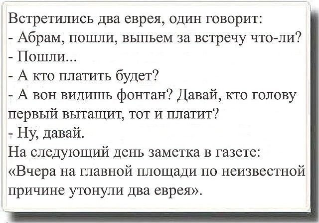 Встретились два еврея один говорит Абрам пошли выпьем за встречу что ли Пошли А кто платить будет А вон видишь фонтан Давай кто голову первый вытащит тот и платит Ну давай На следующий день заметка в газете Вчера на главной площади по неизвестной причине утонули два еврея