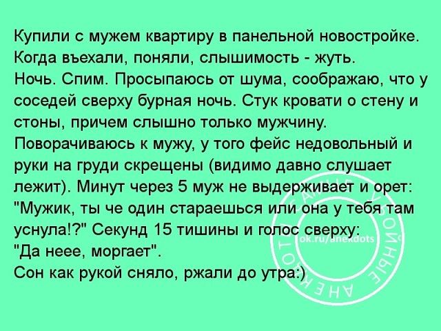 Купили с мужем квартиру в панельной новостройке Когда въехали поняли слышимость жуть Ночь Спим Просыпаюсь от шума соображаю что у соседей сверху бурная ночь Стук кровати о стену и стены причем слышно только мужчину Поворачиваюсь к мужу у того фейс недовольный и руки на груди скрещены видимо давно слушает лежит Минут через 5 муж не выдерживает и орет Мужик ты че один стараешься или она у тебя там у