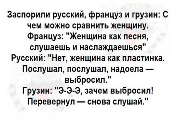 Заспорили русский француз и грузин С чем можно сравнить женщину Француз Женщина как песня слушаешь и наслаждаешься Русский Нет женщина как пластинка Послушал послушал надоела выбросил Грузин Э Э Э зачем выбросил Перевернул снова слушай