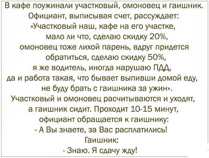 В кафе поужинади участковый омоновец и гаишник Официант выписывая счет рассуждает Участковый наш кафе на его участке маАо АИ что сдеАаю скидку 20 омоновец тоже АИХОЙ парень вАрУг придется обратиться сдеАаю скидку 50 я же водитедь иногда нарушаю ПДА да и работа такая что бывает выпивши домой еду не буду брать с гаишника за ужин Участковый и омоновец расчиты ваются и уходят а гаишник сидит Проходит 