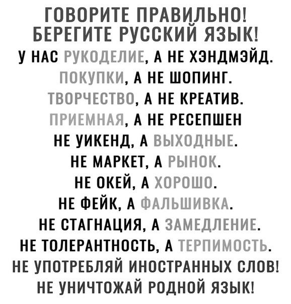 ГОВОРИТЕ ПРАВИЛЬНО БЕРЕГИТЕ РУССКИИ ЯЗЫК у НАс РУКОДЕЛИЕ А НЕ хзндмэйд покупки А НЕ шопинг творчество А НЕ КРЕАТИВ ппг миг АНЕРЕсЕПШЕн НЕ УИКЕНД А ВЫХОДНЫЕ НЕ МАРКЕТ А рынок НЕ ОКЕЙ А хорошо НЕ ФЕЙК А ФАЛЬШИВКА НЕ сТАгНАция А ЗАМЕДЛЕНИЕ НЕ ТОЛЕРАнтность А ТЕРПИМОСТЬ НЕ УПОТРЕБЛЯЙ иностмнных слон НЕ УНИЧТОЖАЙ родной языш