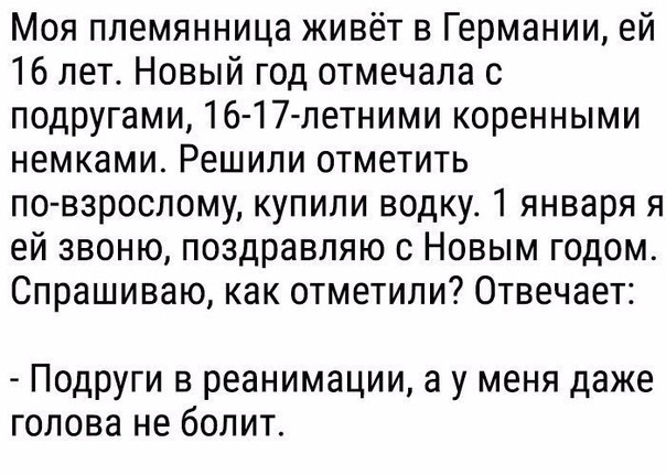 Моя племянница живёт в Германии ей 16 лет Новый год отмечала с подругами 16 17летними коренными немками Решили отметить по взрослому купили водку 1 января я ей звоню поздравляю с Новым годом Спрашиваю как отметили Отвечает Подруги в реанимации а у меня даже голова не болит