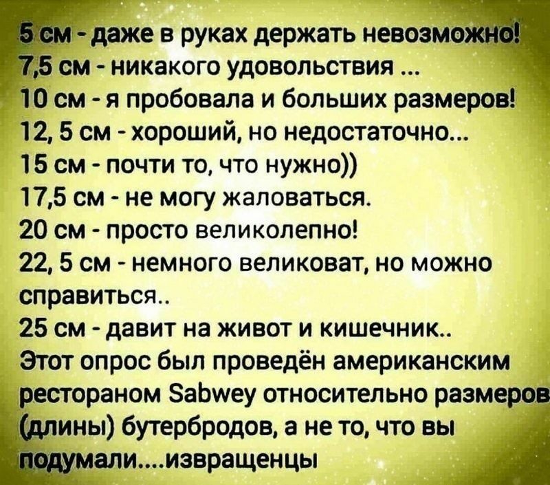 _ даже в руках держать невозмо см никакого удовольствия _ 10 см я пробовала и больших размеров 12 5 см хороший но недостаточно 15 см почти то что нужно 175 см не могу жаловаться 20 см просто великолепно 22 5 см немного великоват но можно справиться 25 см давит на живот и кишечник Этот опрос был проведён американским рестораном ЗаЬшеу относительно размеров __ ины бутербродов а не то что вы _ елиизв