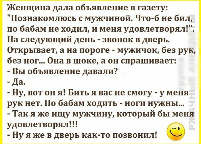 Женщина дала объявление в газету Познакомлюсь с мужчиной Что б не бил по бабам не ходил и меня удовлетворял На следующий день звонок в дверь Открывает а на пороге мужичок без рук без ног Она в шоке а он спрашивает Вы объявление давали Да Ну вот он я Бить я вас не смогу у меня рук нет По бабам ходить ноги нужны Так я же ищу мужчину который бы меня удовлетворял Ну я же в дверь как то позвонил