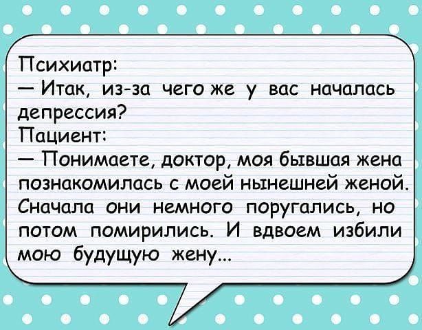 Психиатр Итак изза чего же у вас началась депрессия Пациент Понимаете доктор моя бывшая жена познакомилась с моей нынешней женой Сначала они немного поругались но потом помирились И вдвоем избили мою будущую жену
