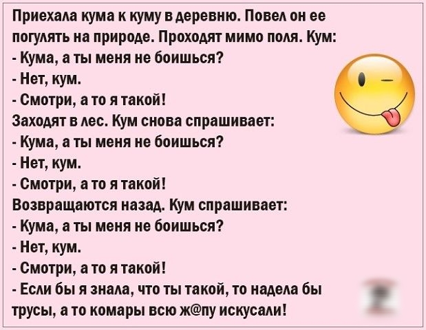 Приехала кума к куму вАеревию Повод он ее погулять на природе Проходят мимо поля Кум Кума ты меня не боишься Нет кум Смотри в то я такой ЗахоАят в лес Кум снова спрашивает Кума ты меня не боишься Нет кум Смотри в то я такой Возвращаются назад кум спрашивает Кума а ты меня не боишься Нет кум смотри а то я такой Если бы я знала что ты такой то надет бы трусы а то комары всю жпу искусади