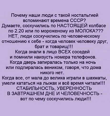 Почему наши люди с такой ностальгией вспоминают времена СССР_ думаете соскучились по НАСТОЯЩЕИ колбасе по 220 или по мороженому из МОЛОКА НЕТ люди соскучились по человеческому отношению к себе когда чеповек человеку друг брат и товарищ Когда знали в лицо ВСЕХ соседей и помнили наизусть номера телефонов Когда дверь запиралась только на ночь или подпирапась веником говоря что дома никого нет Когда в