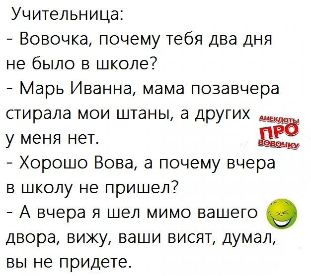 Учительница Вовочка почему тебя два дня не было в школе Марь Иванна мама позавчера стирала мои штаны а других у меня нет Хорошо Вова а почему вчера в школу не пришел А вчера я шел мимо вашего 0 двора вику ваши висят думал ВЫ не придете