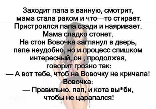 Заходит папа в ванную смотрит мама стала раком и чтото стирает Пристроился папа сзади и наяривает Мама сладко стонет На стон Вовочка заглянул в дверь папе неудобно но и процесс слишком интересный он продолжая говорит грозно так А вот тебе чтоб на Вовочку не кричала Вовочка Правильно пап и кота вьпби чтобы не царапался
