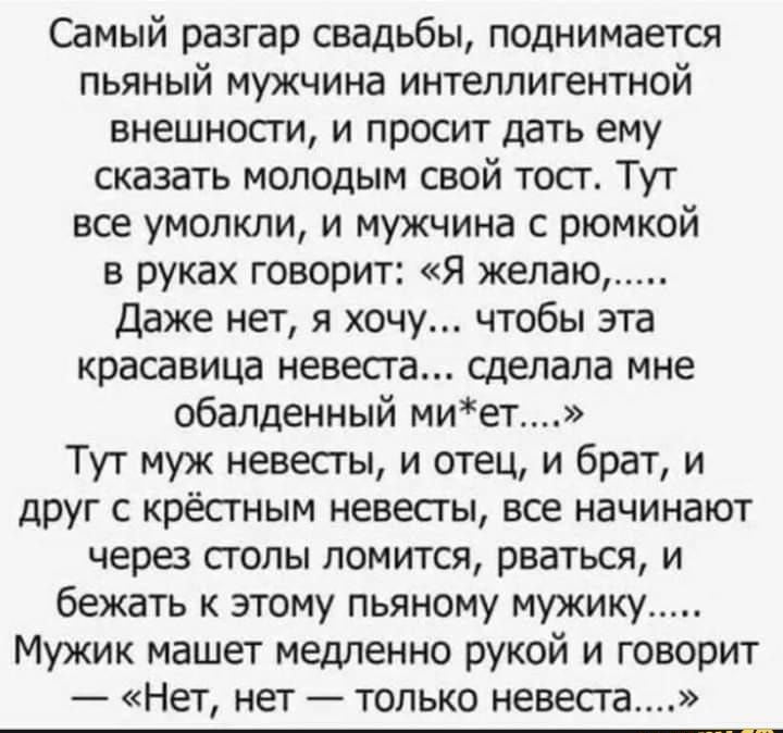 Самый разгар свадьбы поднимается пьяный мужчина интеллигентной внешности и просит дать ему сказать молодым свой тост Тут все умолкли и мужчина с рюмкой в руках говорит Я желаю Даже нет я хочу чтобы эта красавица невеста сделала мне обалденный миет Тут муж невесты и отец и брат и друг с крёстным невесты все начинают через столы ломится рваться и бежать к этому пьяному мужику Мужик машет медленно ру
