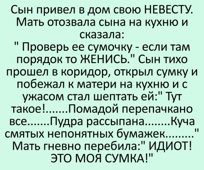 Сын привел в дом свою НЕВЕСТУ Мать отозвала сына на кухню и сказала Проверь ее сумочку если там порядок то ЖЕНИСЬ Сын тихо прошел в коридор открыл сумку и побежал к матери на кухню и с ужасом стал шептать ей Тут такое Помадой перепачкано все Пудра рассыпана Куча смятых непонятных бумажек Мать гневно перебила ИДИОТ ЭТО МОЯ СУМКА
