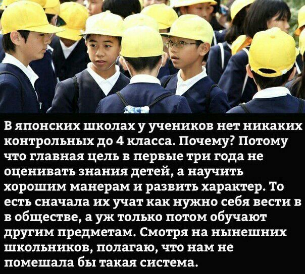 в японских школах у учеников нет никаких контрольных до 4 класса Почему Потому что главная цель в первые три года не оценивать знания детей а научить хорошим манерам и развить характер То есть сначала их учат как нужно себя вести в в обществе а уж только потом обучают другим предметам Смотря на нынешних школьников полагаю что нам не помешала бы такая система