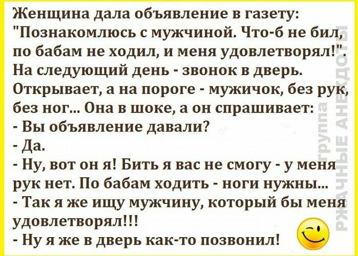 Женщина дала объявление в газету Познакомлюсь с мужчиной Что б не бил по бабам не ходил и меня удовлетворял На следующий день звонок в дверь Открывает а на пороге мужичок без рук без ног Она в шоке а он спрашивает Вы объявление давали Да Ну вот он я Бить я вас не смогу у меня рук нет По бабам ходить ноги нужны Так я же ищу мужчину который бы меня удовлетворял Ну я же в дверь как то позвонил
