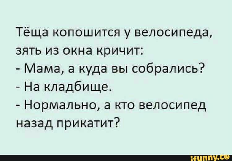 Тёща копошится у велосипеда зять из окна кричит Мама а куда вы собрались На кладбище Нормально а кто велосипед назад прикатит