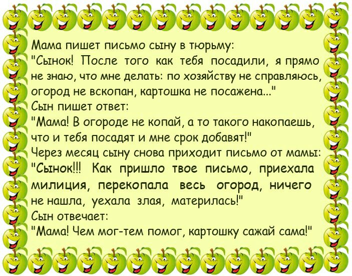 ЁЭЭЭЁЭЭЭЗЭЭЁ Мама пишет письмо сыну в тюрьму Сынок После того как тебя посадили я прямо не знаю ЧТО МНЕ делать ПО ХОЗЯИСТВУ НВ СПРЦВЛЯЮСЬ огород не вскопан картошка не посажена Сын пишет ответ Мама В огороде не копай а то такого накопаешь что и тебя посадят и мне срок добавят Через месяц сыну снова приходит письмо от мамы Сынок Как пришло твое письмо приехала милиция перекопала весь огород ничего 