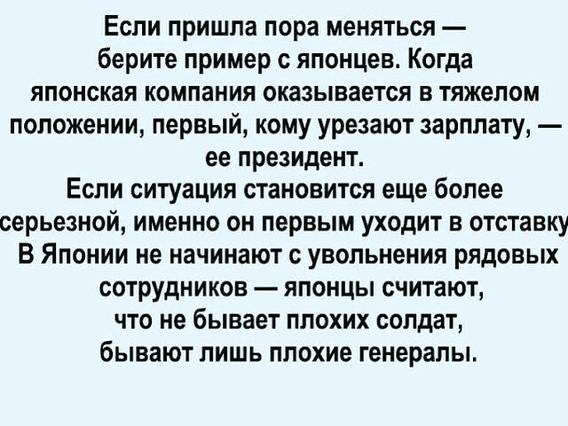 Если пришла пора меняться берите пример с японцев Когда японская компания оказывается в тяжелом положении первый кому урезают зарплату ее президент Если ситуация становится еще более серьезной именно он первым уходит в отставку В Японии не начинают с увольнения рядовых сотрудников японцы считают что не бывает плохих солдат бывают лишь плохие генералы