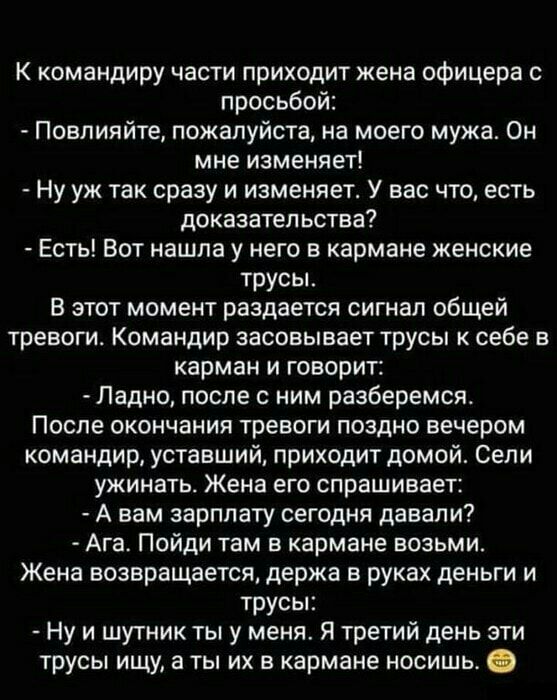 К командиру части приходит жена офицера с просьбой Повлияйте пожалуйста на моего мужа Он мне изменяет Ну уж так сразу и изменяет У вас что есть доказательства Есть Вот нашла у него в кармане женские трусы В этот момент раздается сигнал общей тревоги Командир засовывает трусы себе в карман и говорит Ладно после с ним разберемся После окончания тревоги поздно вечером командир уставший приходит домой
