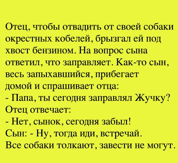 Отец чтобы отвадить от своей _собаКИ окрестных кобелей брызгал ей под хвост бензином На вопрос сЫна ответил что заправляет Както или весь запвшавшийся прибегает домой И спрашшзает отца Папа ты сегодня заправлял Жучку Отец отвечает Нет сьшок Сегодня забыл Сын Ну тогда Иди встречай Все собаки толкают завести не Могут