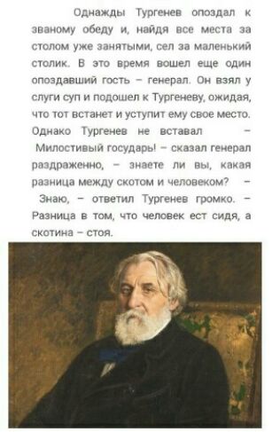 Однажды Тургенев опоздал к званому обеду и найдя все места за столом уже занятыми сел за маленький столик В это время вошел еще один опоздавший гость генерал Он взял у слуги суп и подошел к Тургеневу ожидая что тот встанет и уступит ему свое место Однако Тургенев не вставал Милостивый государы сказал генерал раздраженно знаете ли вы какая разница между скотом и человеком Знаю ответил Тургенев гром