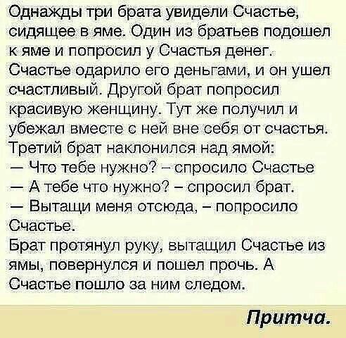 Однажды три брата увидёли Счастье сидящее в яме Один из братьев подошел кяме и попросил у Счастья денег Счастье одарило его деньгами и он ушел счастливый Другой брат попросил красивую женщину Тут же получил и убежал вместе с ней вне себя от счастья Третий брат наклонился над ямой Что тебе нужно спросило Счастье Атебе что нужно спросил брат Вытащи меня отсюда попросило Счастье Брат протянул руку вы