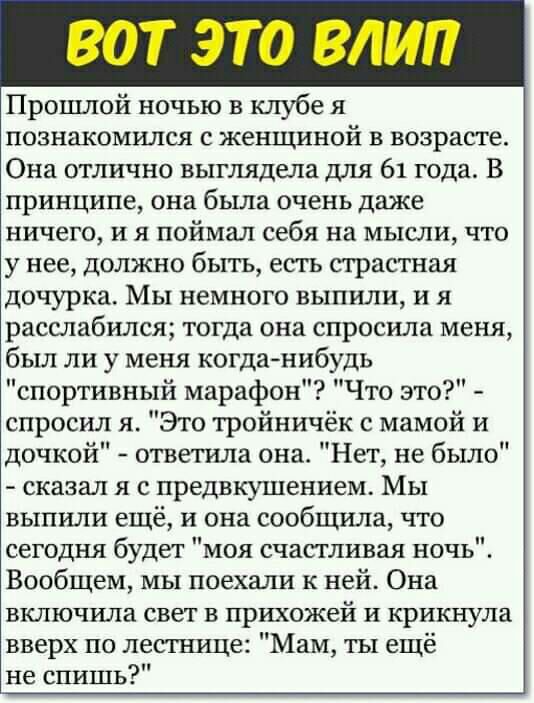 ВОТ ЭТО ВЛИП Прошлой ночью в клубе я познакомился с женщиной в возрасте Она отлично выглядела для 61 года В принципе она была очень даже ничего и я поймал себя на мысли что у нее должно быть есть страстная дочурка Мы немного выпили и я расслабился тогда она спросила меня был ли у меня когданибудь спортивный марафон Что это спросил я Это тройничёк с мамой и дочкой ответила она Нет не было сказал я 