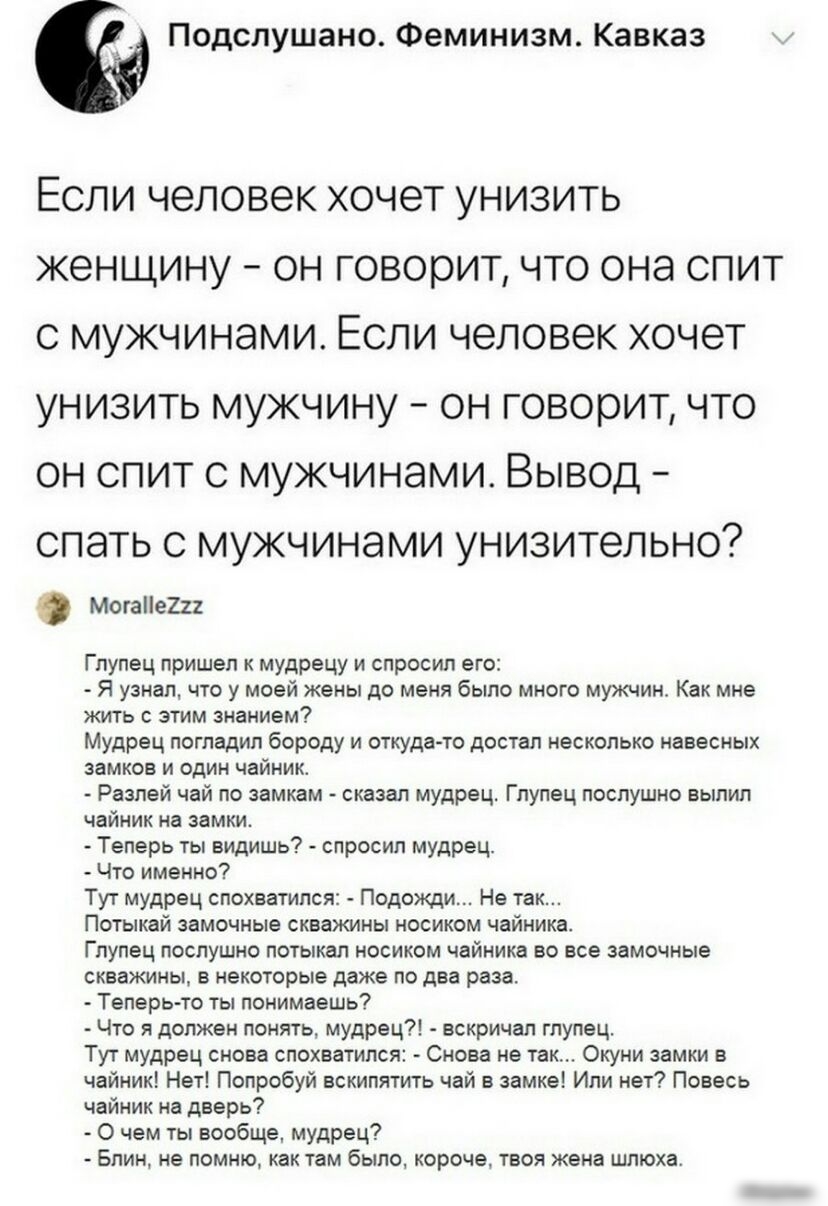 Подслушано Феминизм Кавказ ЕСЛИ ЧЭЛОВЭК ХОЧЭТ УНИЗИТЬ ЖЭНЩИНУ ОН ГОВОРИТ ЧТО ОНЭ СПИТ С МУЖЧИНЭМИ ЕСЛИ человек ХОЧЭТ УНИЗИТЬ МУЖЧИНУ ОН ГОВОЮИТ ЧТО ОН СПИТ С МУЖЧИНЭМИ ВЫВОД СПЭТЬ С МУЖЧИНЭМИ УНИЗИТеЛЬНО Могае2и Глупец пришел к мудрецу и спросил его Я узнал что у моей жены до меня было много мужчин Как мне жить с этим знанием Мудрец погладил бороду и откуда то достал несколько навесных замков и од