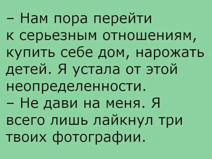 Нам пора перейти к серьезным отношениям купить себе дом нарожать детей Я устала от этой неопределенности Не дави на меня Я всего лишь лайкнуп три твоих фотографии