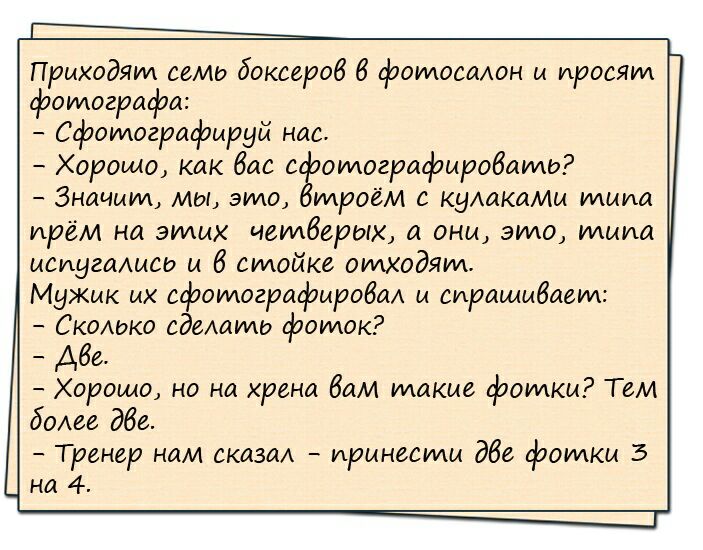 Приходят еемо боксеров 6 фотосалон и просят фотографи Сфотографируй нае Хорошо как бис с отогрифиробатю Значит мы это троем с кумкамм тим прем на этих четверых а они это типа иеиугмисо и 6 стойке отходят Мужик их сфотографировал и спрашивает СкоАоко едешто фоток Абе Хорошо но на хрени бам такие фотки Тем более дбе Тренер нам сказм принести дбе фотки 3 на 4