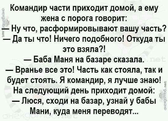 Командир части приходит домой а ему Жена с порога говорит 5 Ну что расформировывают вашу часть Да ты что Ничего подобного Откуда ты это взяла Баба Маня на базаре сказала Вранье все это Часть как стояла так и будет стоять Я командир я лучше знаю На следующий день приходит домой Люся сходи на базар уЗНай у бабы Мани куда меня переводят