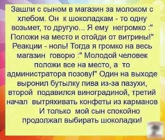 т гёащпи с сыном в магазин за молоком с хлебом Он к шоколадкам то одну возьмет то другую Я ему негромко Положи на место и отойди от витрины Реакции ноль Тогда я громко на весь магазин говорю Молодой человек положи все на место а то администратора позову Один на выходе выронил бутылку пива изра пазухи второй подавился виноградиной третий начал вытряхивать конфеты из карманов И только мой сын спокой