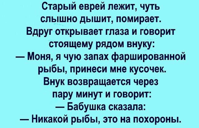 Старый еврей лежит чуть слышно дышит помирает Вдруг открывает глаза и говорит стоящему рядом внуку Моня я чую запах фаршированной рыбы принеси мне кусочек Внук возвращается через пару минут и говорит Бабушка сказала Никакой рыбы это на похороны