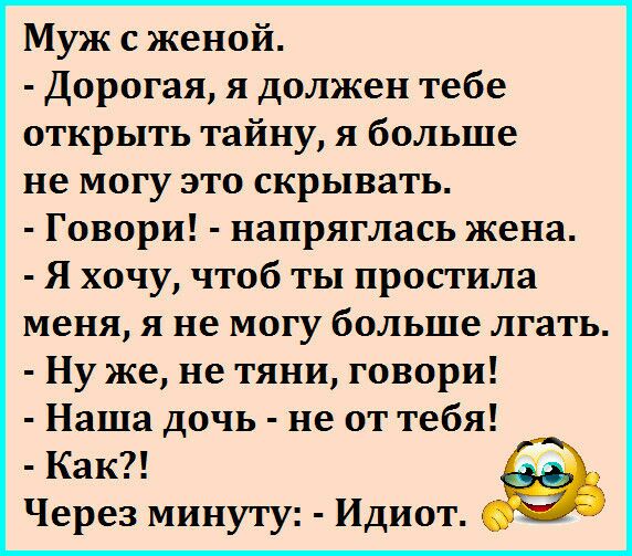 Муж с женой Дорогая я должен тебе открыть тайну я больше не могу это скрывать Говори напряглась жена Я хочу чтоб ты простила меня я не могу больше лгать Ну же не тяни говори Наша дочь не от тебя Как Через минуту Идиот