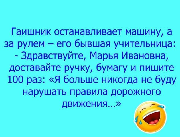 Гаишник останавливает машину а за рулем его бывшая учительница Здравствуйте Марья Ивановна доставайте ручку бумагу и пишите 100 раз Я больше никогда не буду нарушать правила дорожного движения