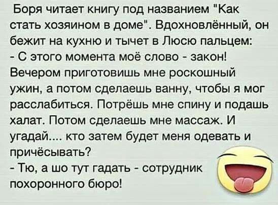 Боря читает книгу под названием Как стать хозяином в домеЕ Вдохновлённый он бежит на кухню и тычет в Люсю пальцем С этого момента моё слово закон Вечером приготовишь мне роскошный ужин а потом сделаешь ванну чтобы я мог расслабиться Потрёшь мне спину и подашь халат Потом сделаешь мне массаж И угадай кто затем будет меня одевать и причёсывать _ Тю а шо тут гадать сотрудник похоронного бюро