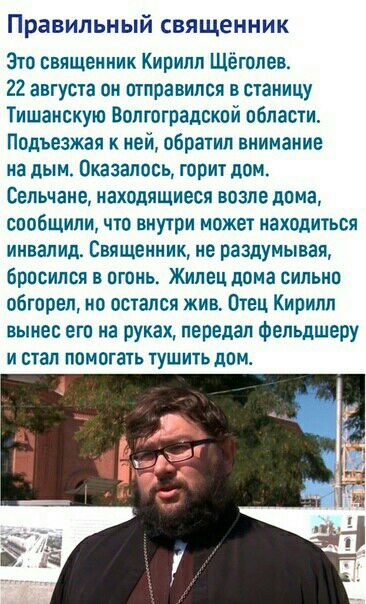 Правильный священник Эта священник Кирилл Щешлев 22 августа пн отправился в станицу Тишанскую Волгоградской области Подъезжая к ней обратил внимание на дым Оказались горит дом Сепьчанв находящиеся впзле дома сообщили чта внутри может находиться инвалид Священник не раздумывая бросился в огонь Жилец дома сильно обгорел но остался жив Отец Кирилл вынес его на руках передал фельдшеру И СТЭП ПОМПГЗТЬ 