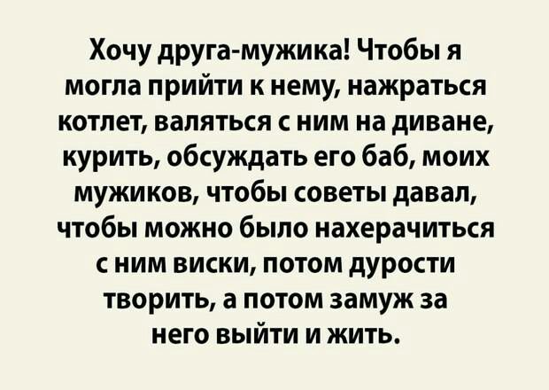 Хочу друга мужика Чтобы я могла прийти к нему нажраться котлет валяться с ним на диване курить обсуждать его баб моих мужиков чтобы советы давал чтобы можно было нахерачиться с ним виски потом дурости творить а потом замуж за него выйти и жить