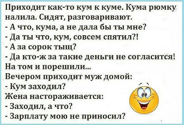 Приходит как то кум к куме Кума рюмку налила Сидят разговаривают А что кума не дала бы ты мне Да ты что кум совсем спятил А за сорок тыщ Да кто ж за такие деньги не согласится На том и порешили Вечером приходит муж домой Кум заходил Жена настораживается Заходил а что Зарплату мою не приносил