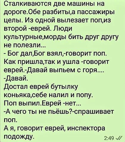 Сталкиваются две машины на дороге06е разбитыд пассажиры целы Из одной вылезает попиз второй еврей Люди кул ьтурныеморды бить друг другу не полезли Бог далБог взял говорит поп Как пришлатак и ушла говорит еврей Давай выпьем горя давай достал еврей бутып ку коньякасебе напип и попу Поп выпилЕврей нет А чего ты не пьёшь спрашивает поп А я говорит еврей инспектора подожду 249 И